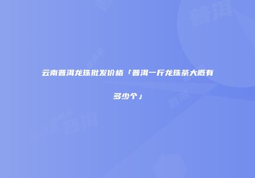 云南普洱龙珠批发价格「普洱一斤龙珠茶大概有多少个」