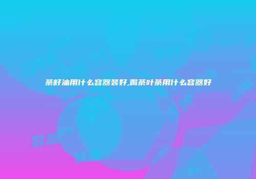 茶籽油用什么容器装好,喝茶叶茶用什么容器好
