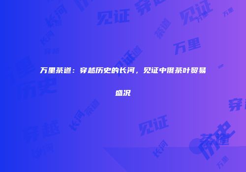 万里茶道：穿越历史的长河，见证中俄茶叶贸易盛况