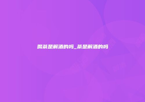 喝茶是解酒的吗_茶是解酒的吗