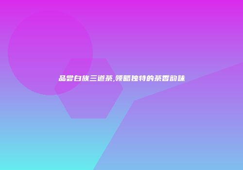 品尝白族三道茶,领略独特的茶香韵味
