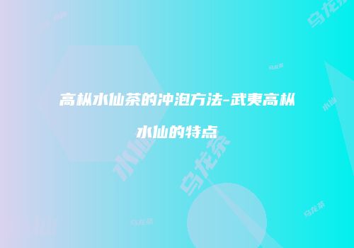 高枞水仙茶的冲泡方法-武夷高枞水仙的特点