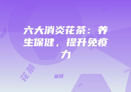 六大消炎花茶：养生保健，提升免疫力