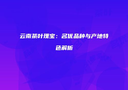 云南茶叶瑰宝：名优品种与产地特色解析