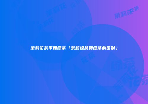 茉莉花茶不如绿茶「茉莉绿茶和绿茶的区别」