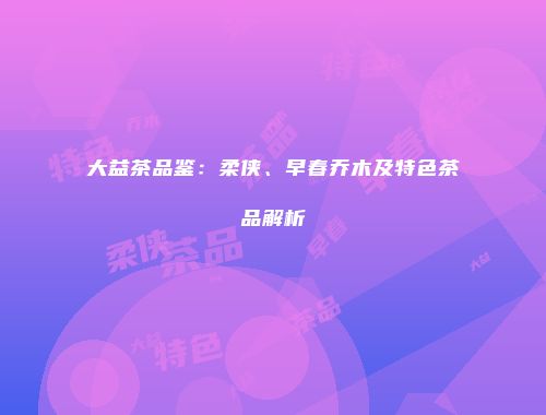 大益茶品鉴：柔侠、早春乔木及特色茶品解析