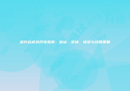 茶叶店成功开设指南：选址、装修、进货与经营策略