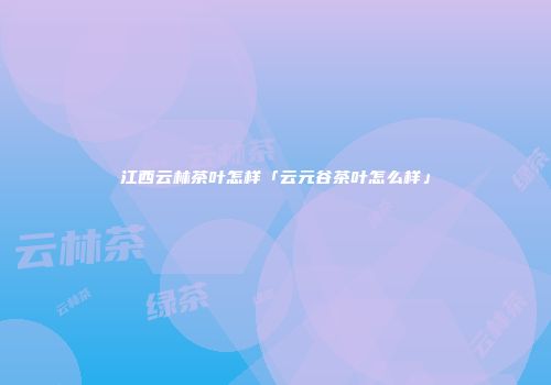 江西云林茶叶怎样「云元谷茶叶怎么样」
