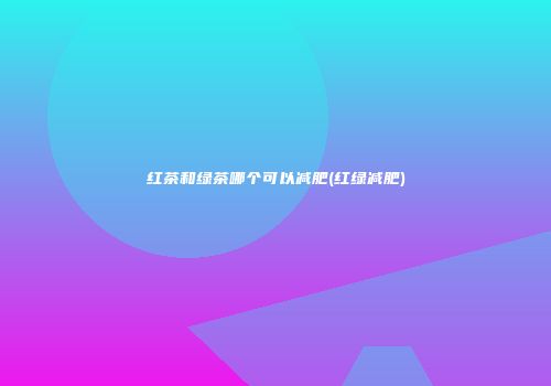 红茶和绿茶哪个可以减肥(红绿减肥)