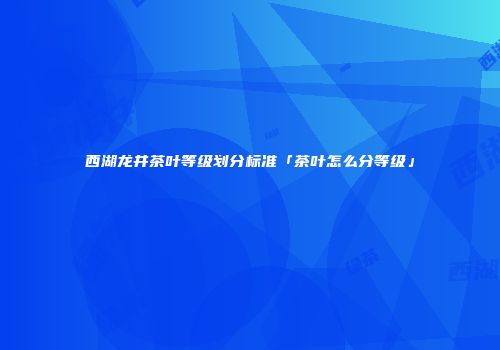 西湖龙井茶叶等级划分标准「茶叶怎么分等级」