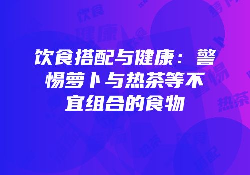 饮食搭配与健康：警惕萝卜与热茶等不宜组合的食物
