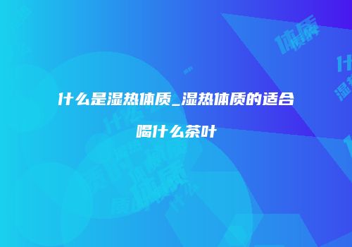 什么是湿热体质_湿热体质的适合喝什么茶叶