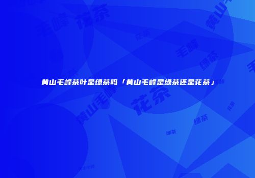 黄山毛峰茶叶是绿茶吗「黄山毛峰是绿茶还是花茶」
