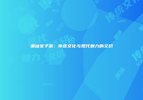 潮汕女子茶：传统文化与现代魅力的交织