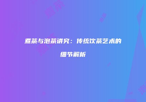 煮茶与泡茶讲究：传统饮茶艺术的细节解析