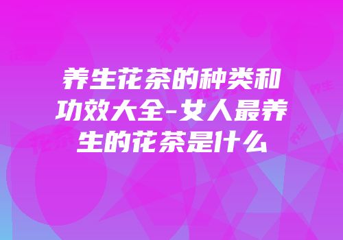 养生花茶的种类和功效大全-女人最养生的花茶是什么