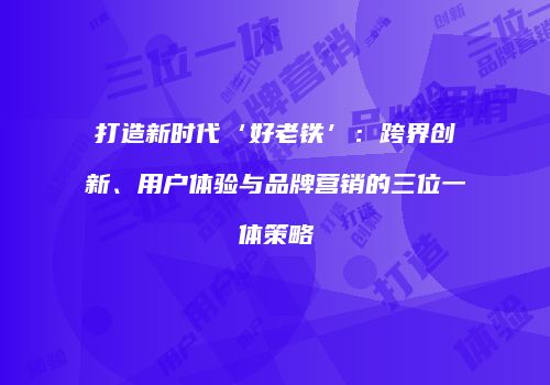 打造新时代‘好老铁’：跨界创新、用户体验与品牌营销的三位一体策略