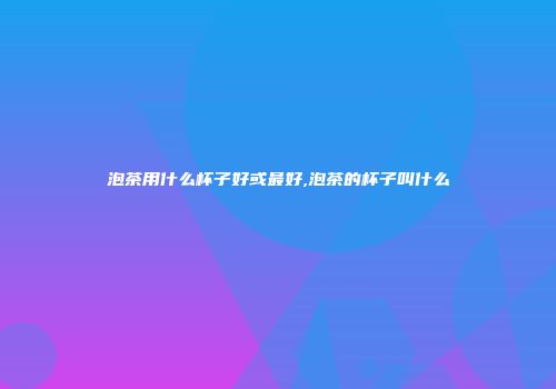 泡茶用什么杯子好或最好,泡茶的杯子叫什么