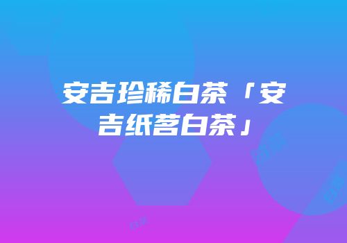 安吉珍稀白茶「安吉纸茗白茶」