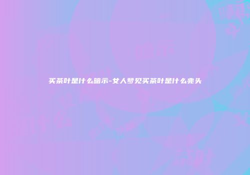 买茶叶是什么暗示-女人梦见买茶叶是什么兆头