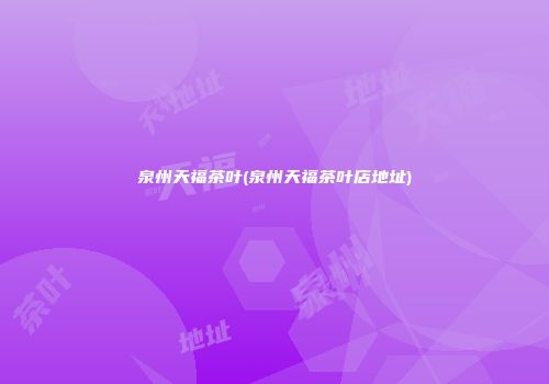 泉州天福茶叶(泉州天福茶叶店地址)