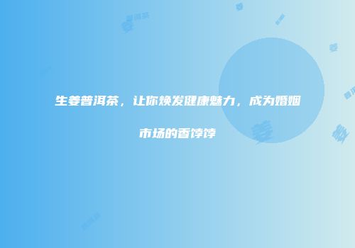 生姜普洱茶，让你焕发健康魅力，成为婚姻市场的香饽饽