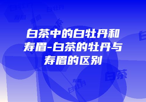 白茶中的白牡丹和寿眉-白茶的牡丹与寿眉的区别