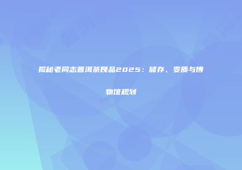 揭秘老同志普洱茶良品2025：储存、变质与博物馆规划