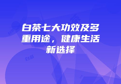 白茶七大功效及多重用途，健康生活新选择