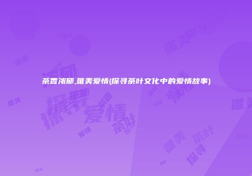 茶香浓郁,唯美爱情(探寻茶叶文化中的爱情故事)