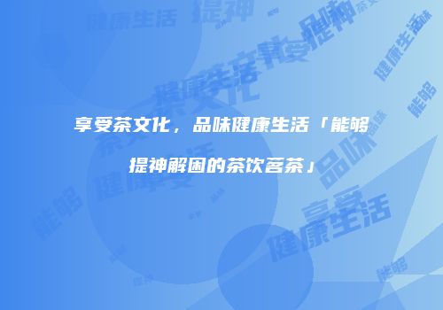 享受茶文化，品味健康生活「能够提神解困的茶饮茗茶」