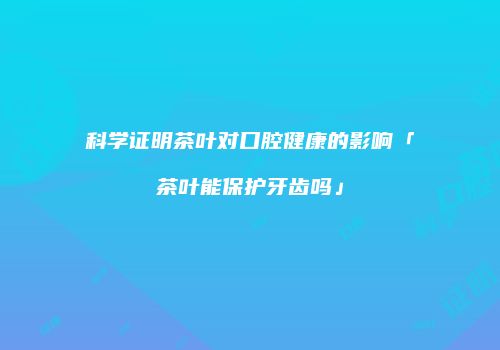 科学证明茶叶对口腔健康的影响「茶叶能保护牙齿吗」