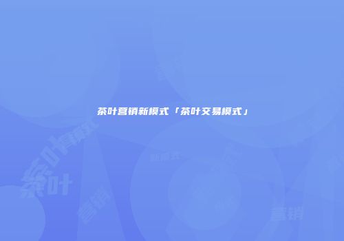 茶叶营销新模式「茶叶交易模式」