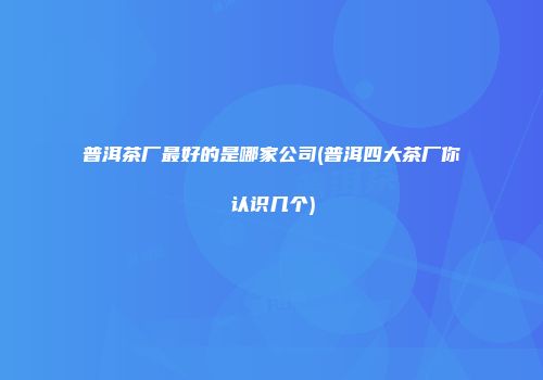 普洱茶厂最好的是哪家公司(普洱四大茶厂你认识几个)