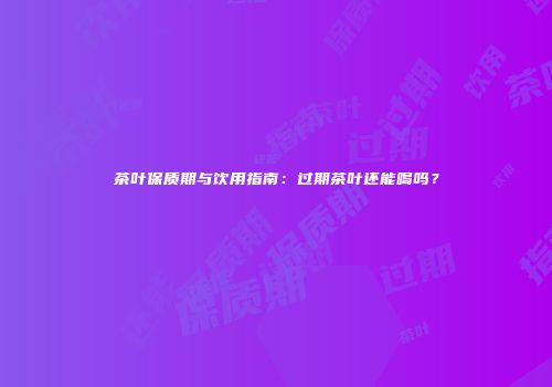 茶叶保质期与饮用指南：过期茶叶还能喝吗？