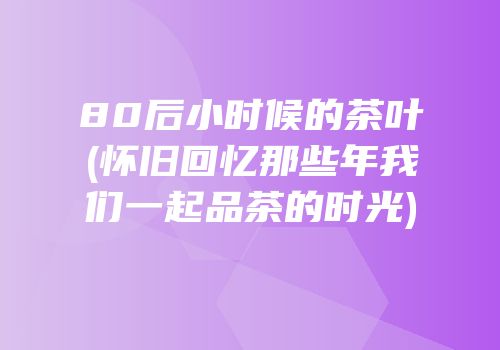 80后小时候的茶叶(怀旧回忆那些年我们一起品茶的时光)