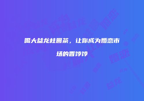 喝大益龙柱圆茶，让你成为婚恋市场的香饽饽