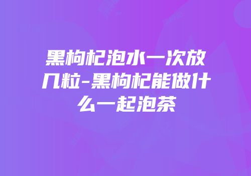 黑枸杞泡水一次放几粒-黑枸杞能做什么一起泡茶