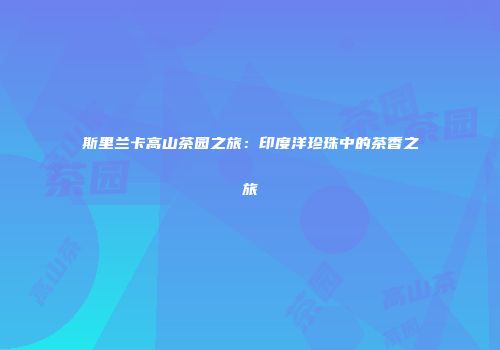 斯里兰卡高山茶园之旅：印度洋珍珠中的茶香之旅