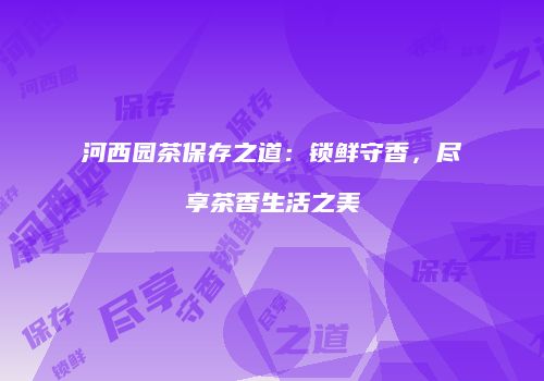 河西园茶保存之道：锁鲜守香，尽享茶香生活之美