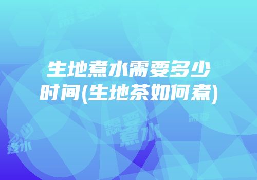 生地煮水需要多少时间(生地茶如何煮)