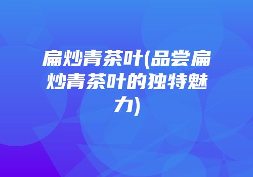 扁炒青茶叶(品尝扁炒青茶叶的独特魅力)