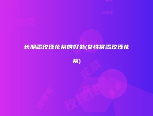 长期喝玫瑰花茶的好处(女性常喝玫瑰花茶)