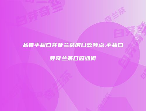 品尝平和白芽奇兰茶的口感特点,平和白芽奇兰茶口感如何