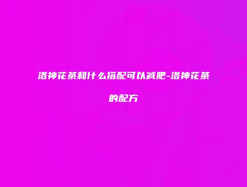 洛神花茶和什么搭配可以减肥-洛神花茶的配方