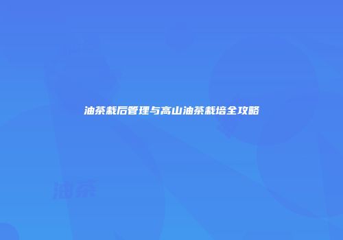 油茶栽后管理与高山油茶栽培全攻略
