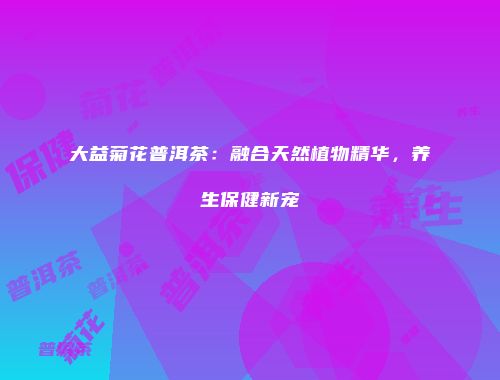 大益菊花普洱茶：融合天然植物精华，养生保健新宠