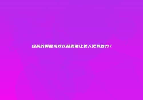 绿茶的保健功效长期喝能让女人更有魅力？