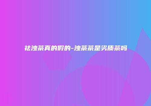 祛浊茶真的假的-浊茶茶是劣质茶吗
