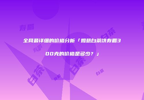 全网最详细的价格分析「如意白茶饼寿眉300克的价格是多少？」
